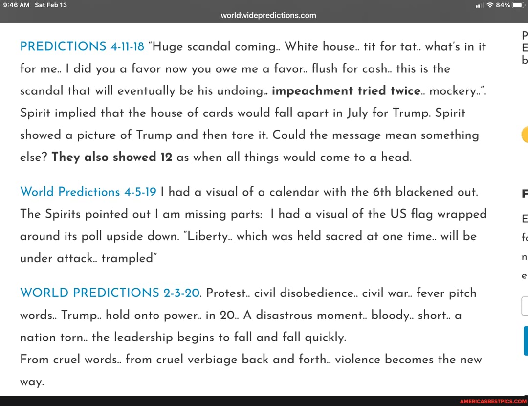 946 AM Sat Feb 13
worldwidepredictions.corn
PREDICTIONS 4-11-18 "Huge scandal coming.. White house.. tit for tat.. what's in it for me.. I did you a favor now you owe me a favor. flush for cash.. this is the scandal that will eventually be his undoing. impeachment tried twice.. mockery...
Spirit implied that the house of cards would fall apart in July for Trump. Spirit showed a picture of Trump and then tore it. Could the message mean something
else? They also showed 12 as when all things would come to a head.
World Predictions 4-5-19 I had a visual of a calendar with the blackened out.
The Spirits pointed out I am missing parts: I had a visual of the US flag wrapped around its poll upside down. "Liberty.. which was held sacred at one time.. will be
under attack. trampled"
WORLD PREDICTIONS 2-3-20. Protest.. civil disobedience.. civil war. fever pitch words. Trump. hold onto power. in 20. A disastrous moment. bloody. short. a nation torn. the leadership begins to fall and fall quickly.
From cruel words. from cruel verbiage back and forth. violence becomes the new
way.
for
fe