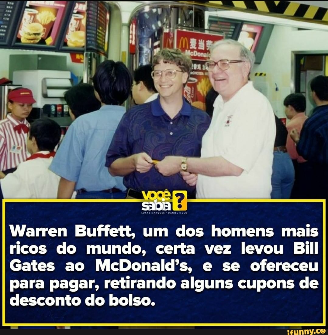 sadia
Warren Buffett, um dos homens mais ricos do mundo, certa vez levou Bill
Gates ao McDonald's, e se ofereceu para pagar, retirando alguns cupons de desconto do bolso.