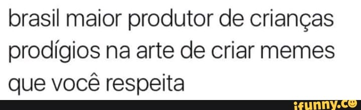 brasil maior produtor de crianças
prodígios na arte de criar memes
que você respeita