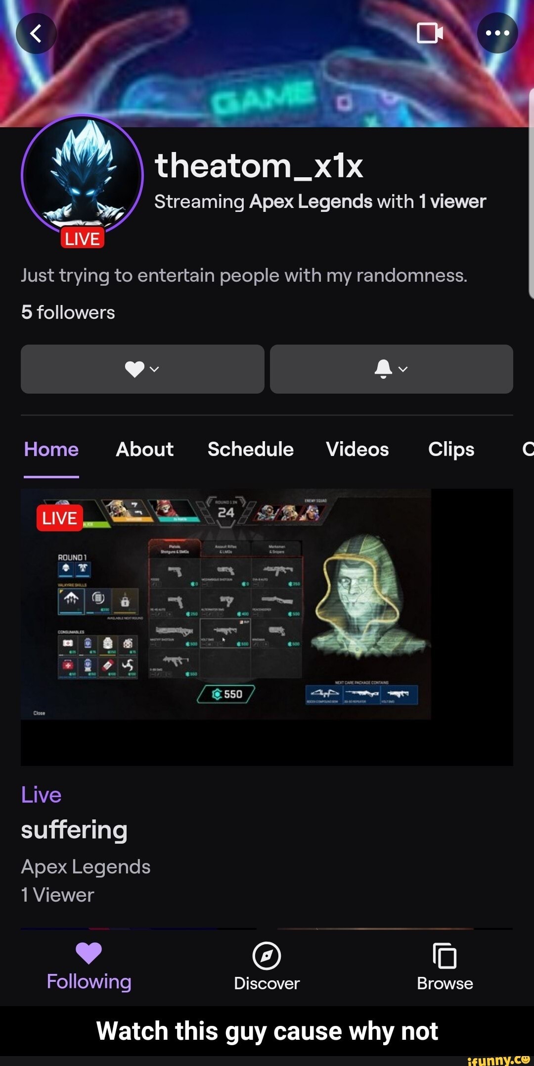 theatom
Streaming Apex Legends with 1 viewer
Just trying to entertain people with my randomness.
LIVE
5 followers
Home About Schedule Videos Clips
LIVE I_
Live suffering
Apex Legends
Viewer
Following Discover Browse
Watch this guy cause why not - Watch this guy cause why not