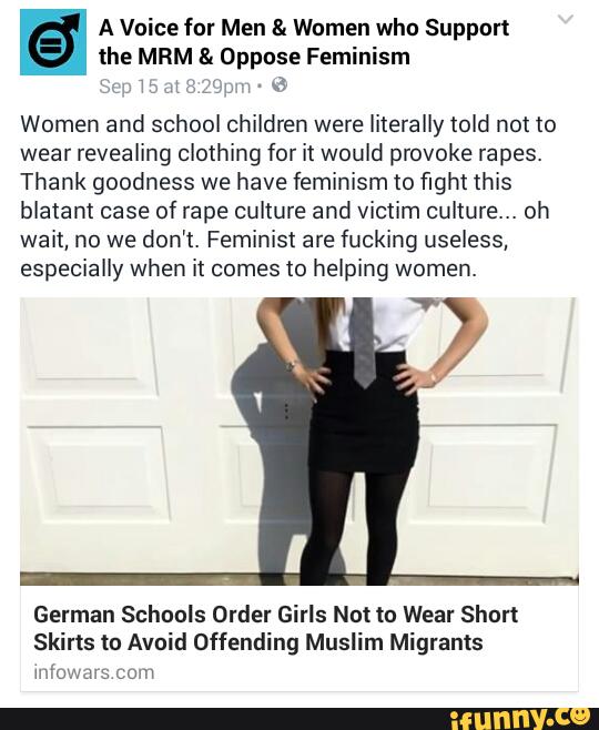A Voice for Men & Women who Support
the MRM & Oppose Feminism
‘ ':HJ.“L v-fi
Women and school children were literally told not to
wear revealing clothing for it would provoke rapes.
Thank goodness we have feminism to fight this
blatant case of rape culture and victim culture... oh
wait, no we don't. Feminist are fucking useless,
especially when it comes to helping women.
German Schools Order Girls Not to Wear Short
Skirts to Avoid Offending Muslim Migrants
mfosx LOW