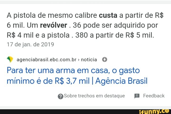 A pistola de mesmo calibre custa a partir de R$
6 mil. Um revólver . 36 pode ser adquirido por
R$ 4 mil e a pistola . 380 a partir de R$ 5 mil.
17 de jan. de 2019
agenciabrasil.ebc.com.br " noticia
Para ter uma arma em casa, o gasto minimo é de R$ 3,7 mil I Agência Brasil
(Sobre trechos em destaque Feedback