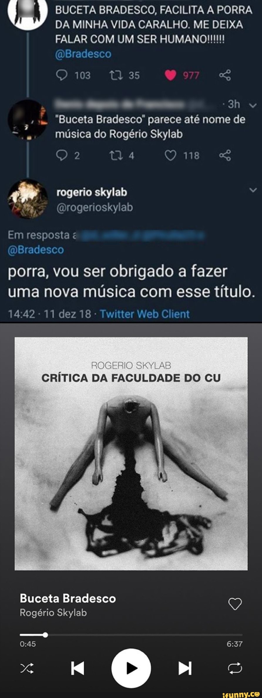 BUCETA BRADESCO, FACILITA A PORRA DA MINHA VIDA CARALHO. ME DEIXA
FALAR COM UM SER HUMANO! mBradesco
C1037 135
"Buceta Bradesco" parece até nome de música do Rogério Skylab
tl
rogerio skylab
(Drogerioskylab
Em resposta
DBradesco
porra, vou ser obrigado a fazer uma nova música com esse título.
11 dez 18 - Twitter Web Client
SIMAS
CRÍTICA DA FACULDADE DO CU
Buceta Bradesco
Rogério Skylab