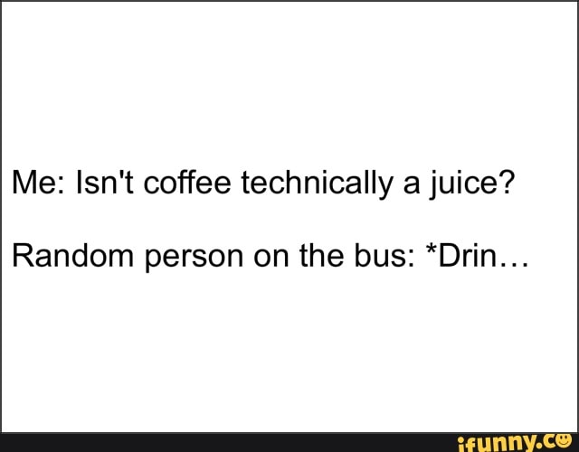 Me: Isn't coffee technically a juice?
Random person on the bus: *Drin...