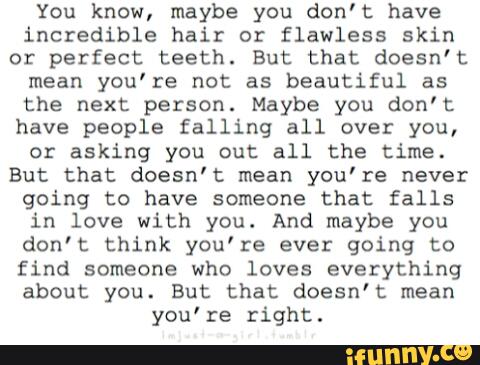 You know, maybe you don't have
incredible hair or flawless skin
or perfect teeth. But that doesn’t
mean you’re not as beautiful as
the next person. Maybe you don’t:
have people falling all over you,
or asking you out all the time.
But that doesn't mean you’re never
going to have someone that falls
in love with you. And maybe you
don’t think you’re ever going to
find someone who loves everything
about you. But that doesn’t mean
you‘re right.