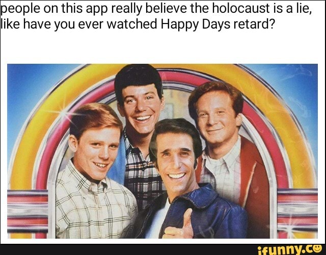 people on this app really believe the holocaust is a lie,
like have you ever watched Happy Days retard?