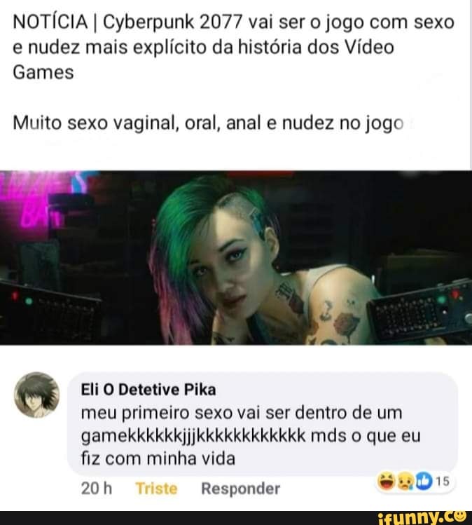 NOTÍCIA I Cyberpunk 2077 vai ser o jogo com sexo
e nudez mais explícito da história dos Vídeo
Games
Muito sexo vaginal, oral, anal e nudez no jogc
a Eli O Detetive Pika
meu primeiro sexo vai ser dentro de um
fiz com minha vida
20h Responder
wus