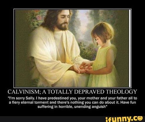 CALVINISM; A TOTALLY DEPRAVED THEOLOGY
"!'m sorry Sally. I have predestined you, your mother and your father allto
a fiery etenal torment and there's nothing you can do about it. Have fun
suffering in horrible, unending anguish"