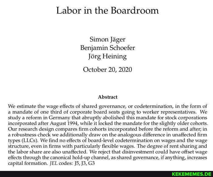 Labor in the Boardroom
Simon Jäger
Benjamin Schoefer
Jörg Heining
October 20, 2020
Abstract
We estimate the wage effects of shared governance, or codetermination, in the form of a mandate of one third of corporate board seats going to worker representatives. We study a reform in Germany that abruptly abolished this mandate for stock corporations incorporated after August 1994, while it locked the mandate for the slightly older cohorts.
Our research design compares firm cohorts incorporated before the reform and after; in arobustness check we additionally draw on the analogous difference in unaffected firm types (LLCs). We find no effects of board-level codetermination on wages and the wage structure, even in firms with particularly flexible wages. The degree of rent sharing and the labor share are also unaffected. We reject that disinvestment could have offset wage effects through the canonical hold-up channel, as shared governance, if anything, increases
