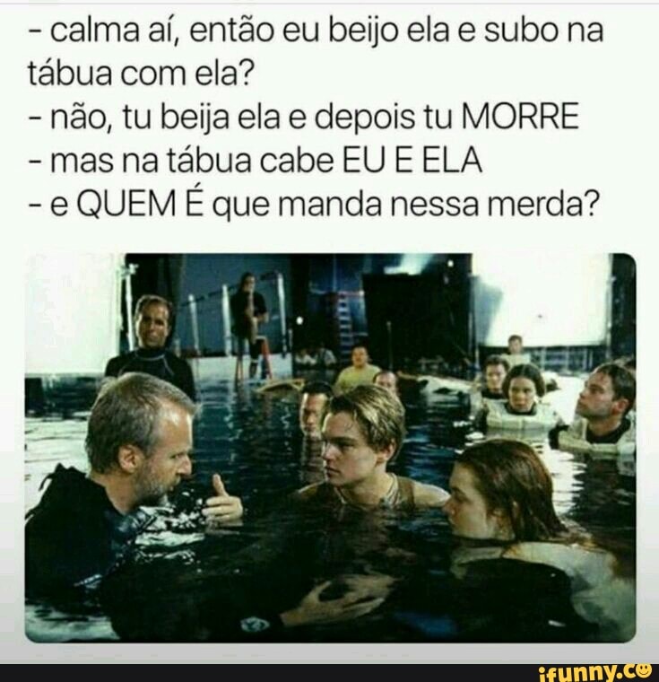 - calma aí, então eu beijo ela e subo na tábua com ela?
- não, tu beija ela e depois tu MORRE
- mas na tábua cabe EU E ELA
- QUEM É que manda nessa merda?