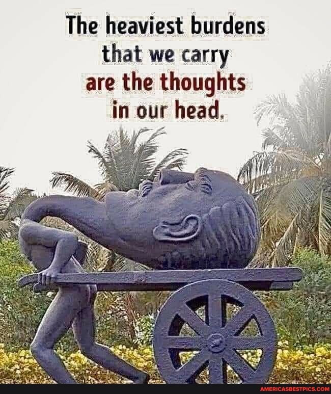 The heaviest burdens that we carry are the thoughts in our head.