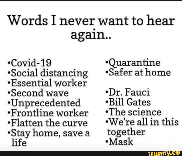 Words I never want to hear
again..
*Covid-19 *Quarantine
*Social distancing *Safer at home
"Essential worker
"Second wave
*Dr. Fauci
*Unprecedented *Bill Gates
*Frontline worker "The science
"Flatten the curve
*"Wereallin this
"Stay home, together
life "Mask