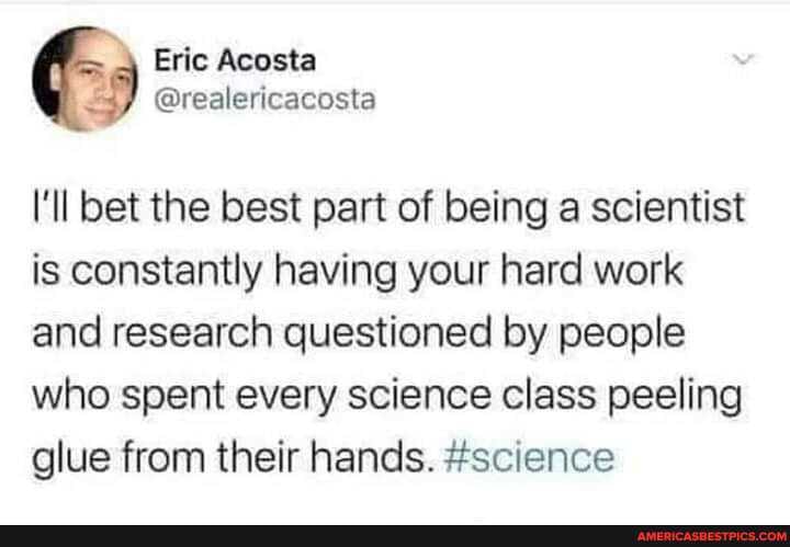 Eric Acosta
@real lericacosta
I'll bet the best part of being a scientist is constantly having your hard work and research questioned by people
who spent every science class peeling glue from their hands. #science