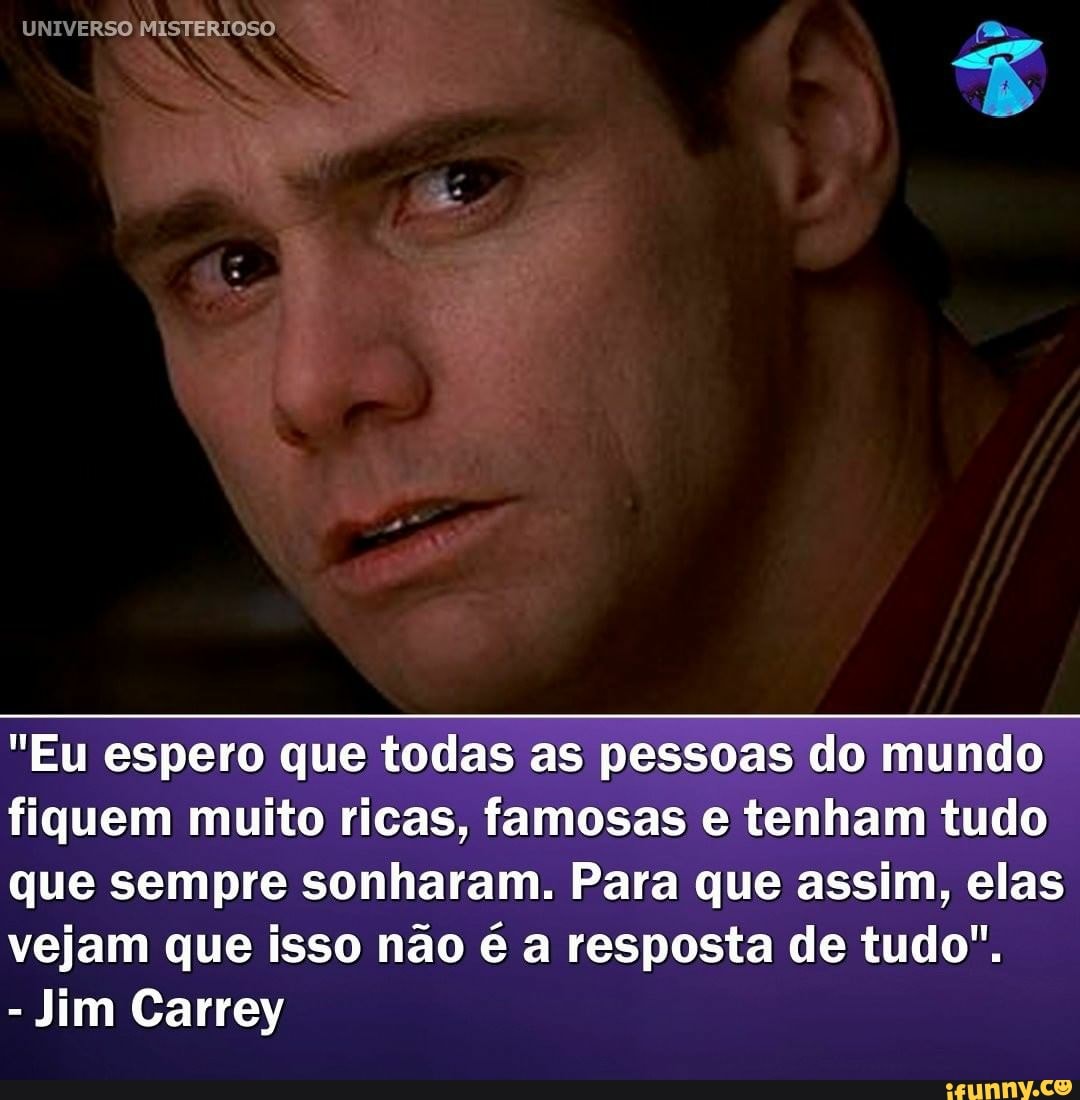 UNIVERSO MISTERIOSO
"Eu espero que todas as pessoas do mundo
fiquem muito ricas, famosas e tenham tudo
que sempre sonharam. Para que assim, elas vejam que isso não é a resposta de tudo".
- Jim Carrey