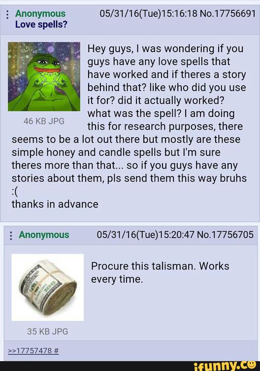 5 Anonymous 05/31/16(Tue)15:16:18 No.17756691
Love spells?
..
Hey guys, I was wondering if you
; guys have any love spells that
have worked and if theres a story
behind that? like who did you use
it for? did it actually worked?
what was the spell? I am doing
this for research purposes, there
seems to be a lot out there but mostly are these
simpIe honey and candle spells but I’m sure
theres more than that... so if you guys have any
stories about them, pis send them this way bruhs
:(
thanks in advance
46 KB JPG
5 Anonymous 05/ 31/ 1 6(Tue)1 5:20:47 No‘17756705
Procure this talisman. Works
**
every time.