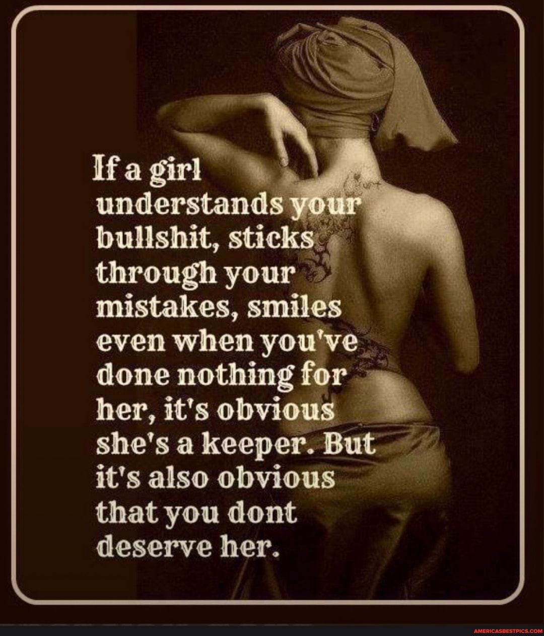 understands
bullshat,
through your
mistakes, smiles even when you've done her, nothing it's for her, it's obvious
she's a keeper. But
it's also obvious that you dont deserve her.