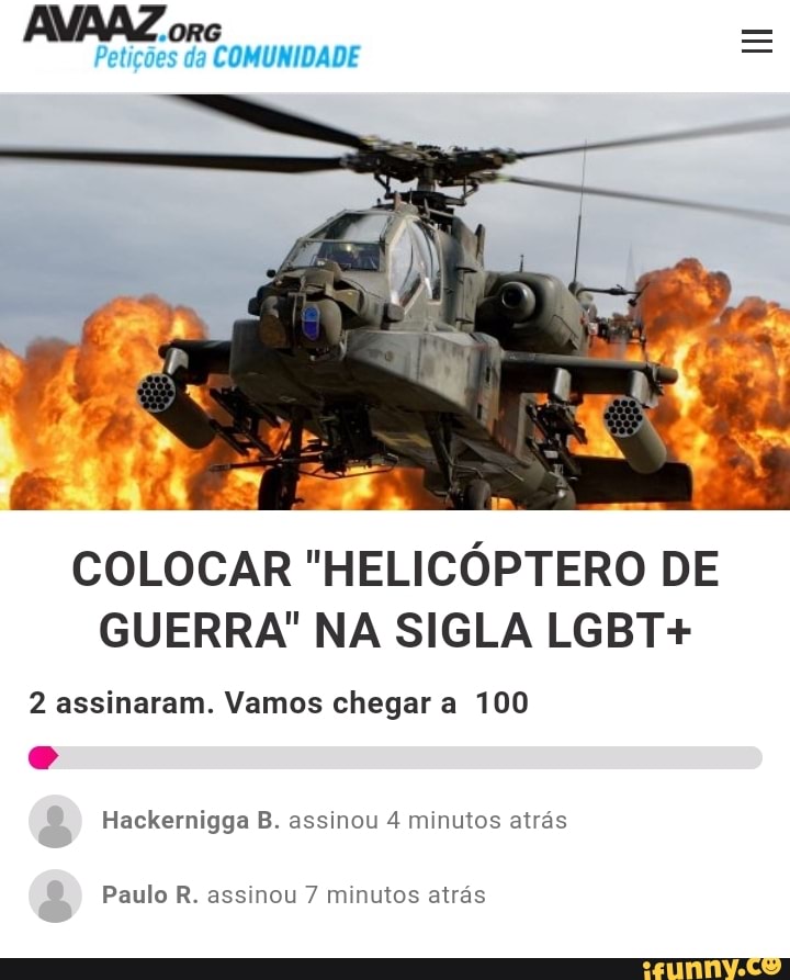 "ORG Petições da COMUNIDADE
COLOCAR "HELICÓPTERO DE GUERRA" NA SIGLA LGBT+
2 assinaram. Vamos chegar a 100
Hackernigga B. assinou 4 minutos atrás
Paulo R. assinou 7 minutos atrás