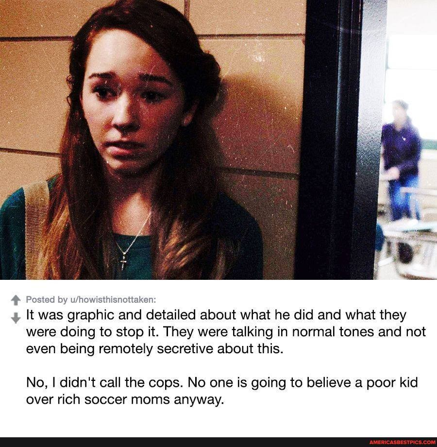 Po:
It was graphic and detailed about what he did and what they were doing to stop it. They were talking in normal tones and not even being remotely secretive about this.
No, I didn't call the cops. No one is going to believe a poor kid over rich soccer moms anyway.