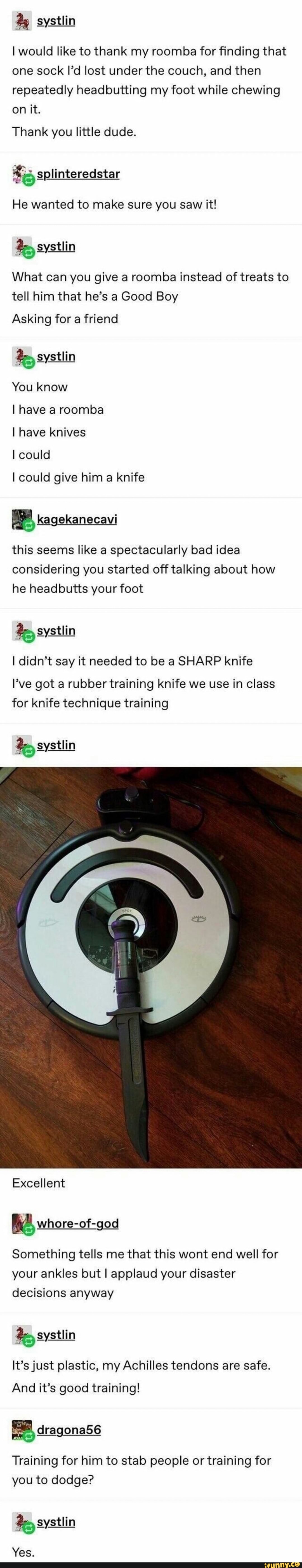 I would like to thank my roomba for finding that
one sock II'd lost under the couch, and then
repeatedly headbutting my foot while chewing
Thank you little dude.
He wanted to make sure you saw it!
What can you give a roomba instead of treats to
tell him that he's a Good Boy
Asking for a friend
I have a roomba
I have knives
I could
I could give him knife
this seems like a spectacularly bad idea
considering you started off talking about how
he headbutts your foot