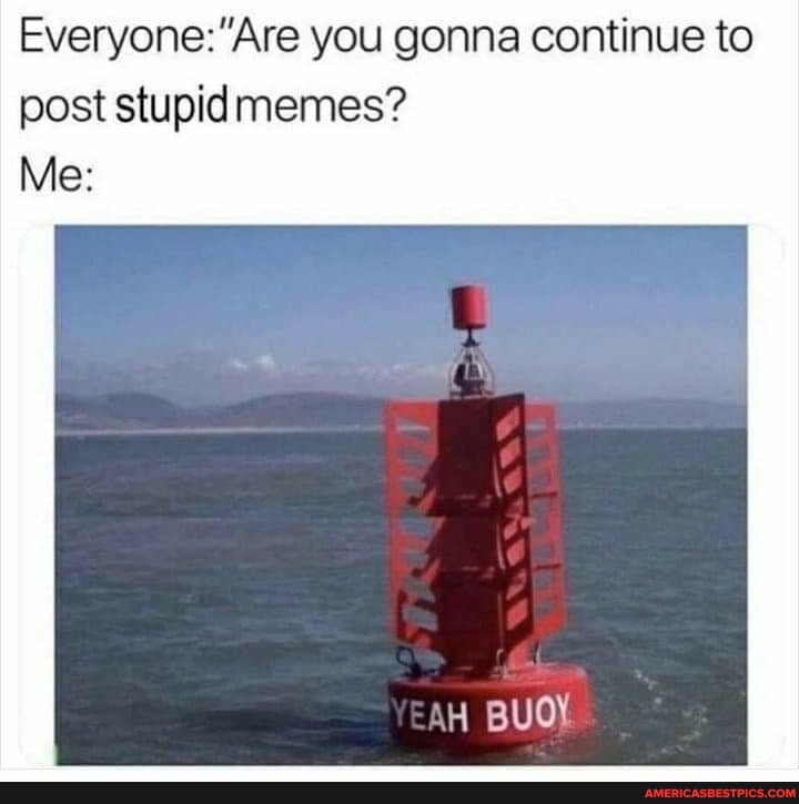 you gonna continue to
post stupid memes?
Me:
YEaH BUOY