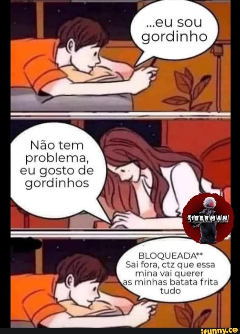 ..eU SOU gordinho
Não tem problema, eu gosto de gordinhos
BLOQUEADA**
Sai fora, ctz que essa mina vai querer as minhas batata frita
tudo