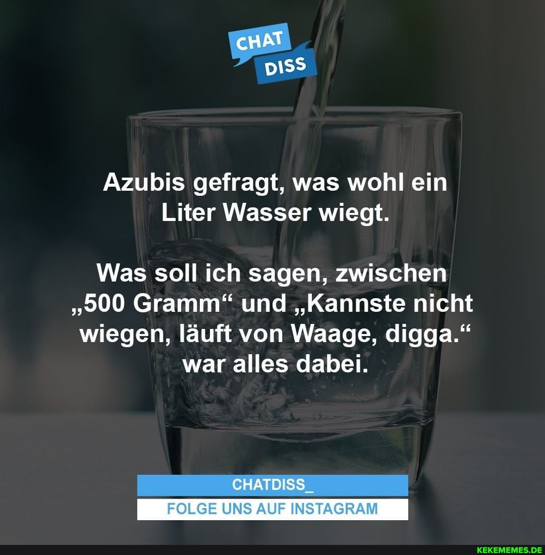 cHAT
015$
Azubis gefragt, was wohl ein
Liter Wasser wiegt.
Was soll ich sagen, zwischen
"500 Gramm" und "Kannste nicht wiegen, läuft von Waage, digga."
war alles dabei.
CHATDISS
FOLGE UNS AUF INSTAGRAM