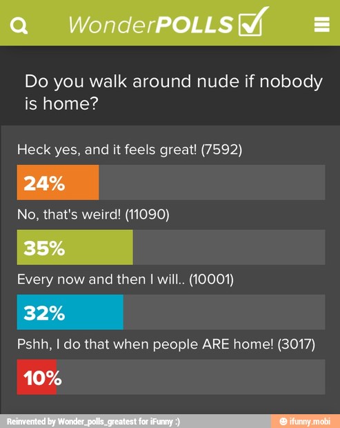 Do you walk around nude if nobody
is home?
Heck yes, and it feels great! (7592)
No, that's weird! (11090)
Every now and then I will. (10001)
Pshh, I do that when people ARE home! (3017)