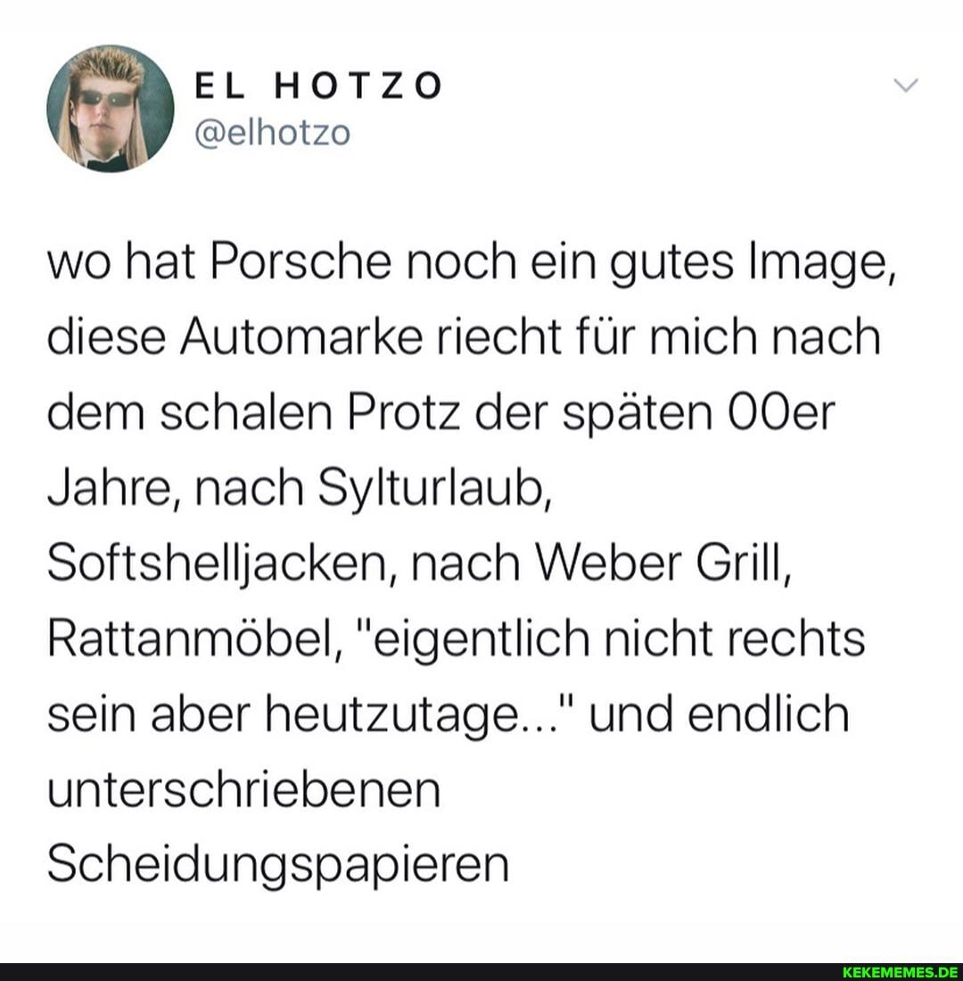 wo hat Porsche noch ein gutes Image, diese Automarke riecht für mich nach dem schalen Protz der späten OOer
Jahre, nach Sylturlaub,
Softshelljiacken, nach Weber Grill,
Rattanmöbel, "eigentlich nicht rechts sein aber heutzutage..." und endlich unterschriebenen
Scheidungspapieren