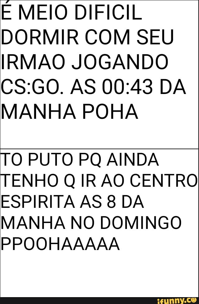É MEIO DIFICIL
DORMIR COM SEU
IRMAO JOGANDO
MANHA POHA
TO PUTO PQ AINDA
TENHO Q IR AO CENTRO
ESPIRITA AS 8 DA
MANHA NO DOMINGO
PPOOHAAAAA
