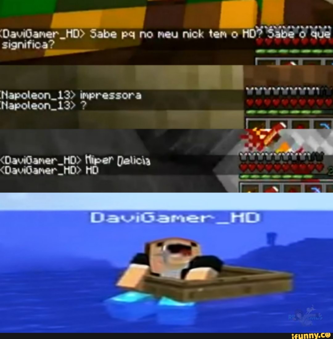 DaviGamer HD> Sabe ps no meu nick tem o HD? Sabe que
significa?
Napeleon... 13> impressora
Napoleon. 13> ?
<Davilaner HO> Delicia
<Davilaner HO