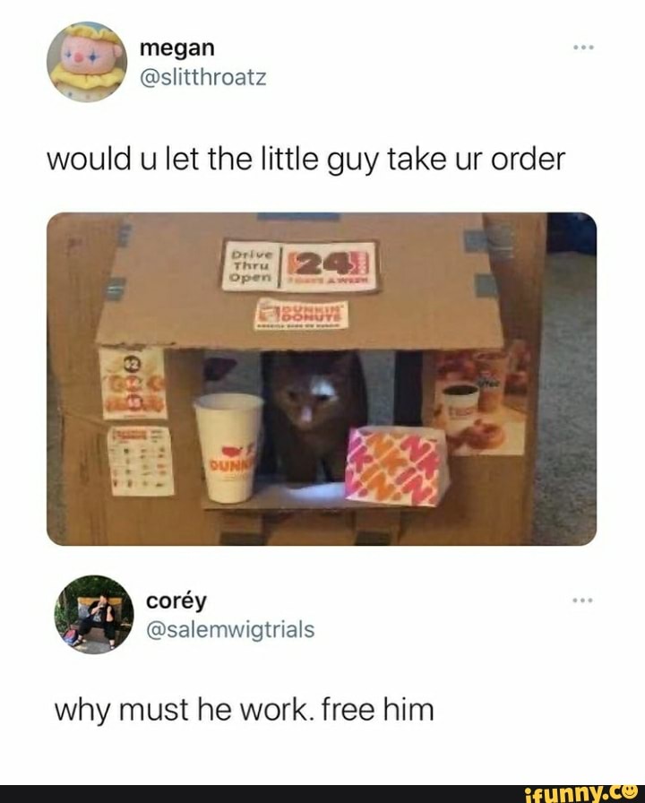 megan
. @slitthroatz
would u let the little guy take ur order
why must he work. free him
