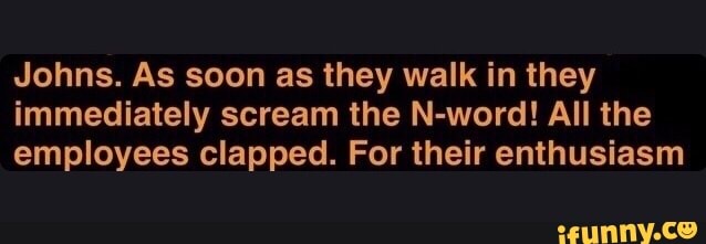 Johns. As soon as they walk in they
immediately scream the N-word! All the
employees clapped. For their enthusiasm