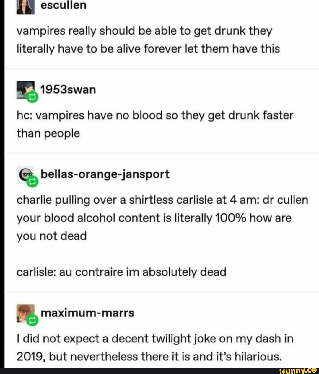 vampires really should be able to get drunk they literally have to be alive forever let them have this
he: vampires have no blood so they get drunk faster than people
bellas-orange-jansport
charlie pulling over a shirtless carlisle at 4 am: dr cullen your blood alcohol content is literally 100% how are you not dead
carlisle: au contraire im absolutely dead
meximum-marrs
I did not expect a decent twilight joke on my dash in
2019, but nevertheless there it is and it's hilarious.