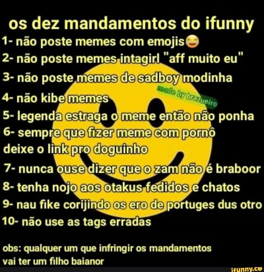 os dez mandamentos do ifunny
1- não poste memes com emojis 2- não poste memes;intagirl "aff muito eu"
3- não poste niemes oe modinha
4- não kibefmemes
9- nau fike corijindolosferoldelportuges dus otro
10- não use as tags erradas
obs: qualquer um que infringir os mandamentos
vai ter um filho baianor