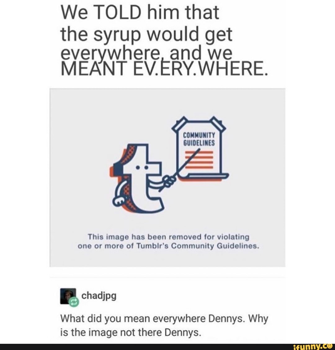 We TOLD him that
the syrup would get
everywhere, and we
MEANT EV.ERY.WHERE.
a COMMUNITY
GUIDELINES
This image has been removed for violating
one or more of Tumblr's Community Guidelines.
Pr
What did you mean everywhere Dennys. Why
is the image not there Dennys.