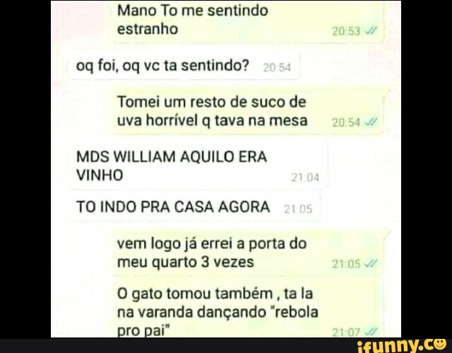 Mano To me sentindo estranho
foi, oq vc ta sentindo?
Tomei um resto de suco de uva horrível q tava na mesa
MDS WILLIAM AQUILO ERA VINHO
TO INDO PRA CASA AGORA
vem logo já errei a porta do meu quarto 3 vezes
O gato tomou também , ta la na varanda dançando "rebola pro pai"