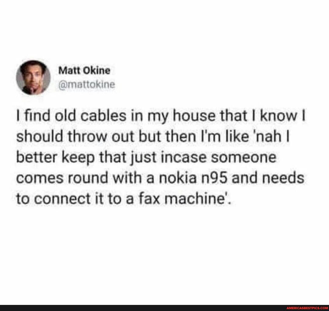 Okine
ine
I find old cables in my house that I know I should throw out but then I'm like 'nah I better keep that just incase someone comes round with a nokia and needs to connect it to a fax machine'.