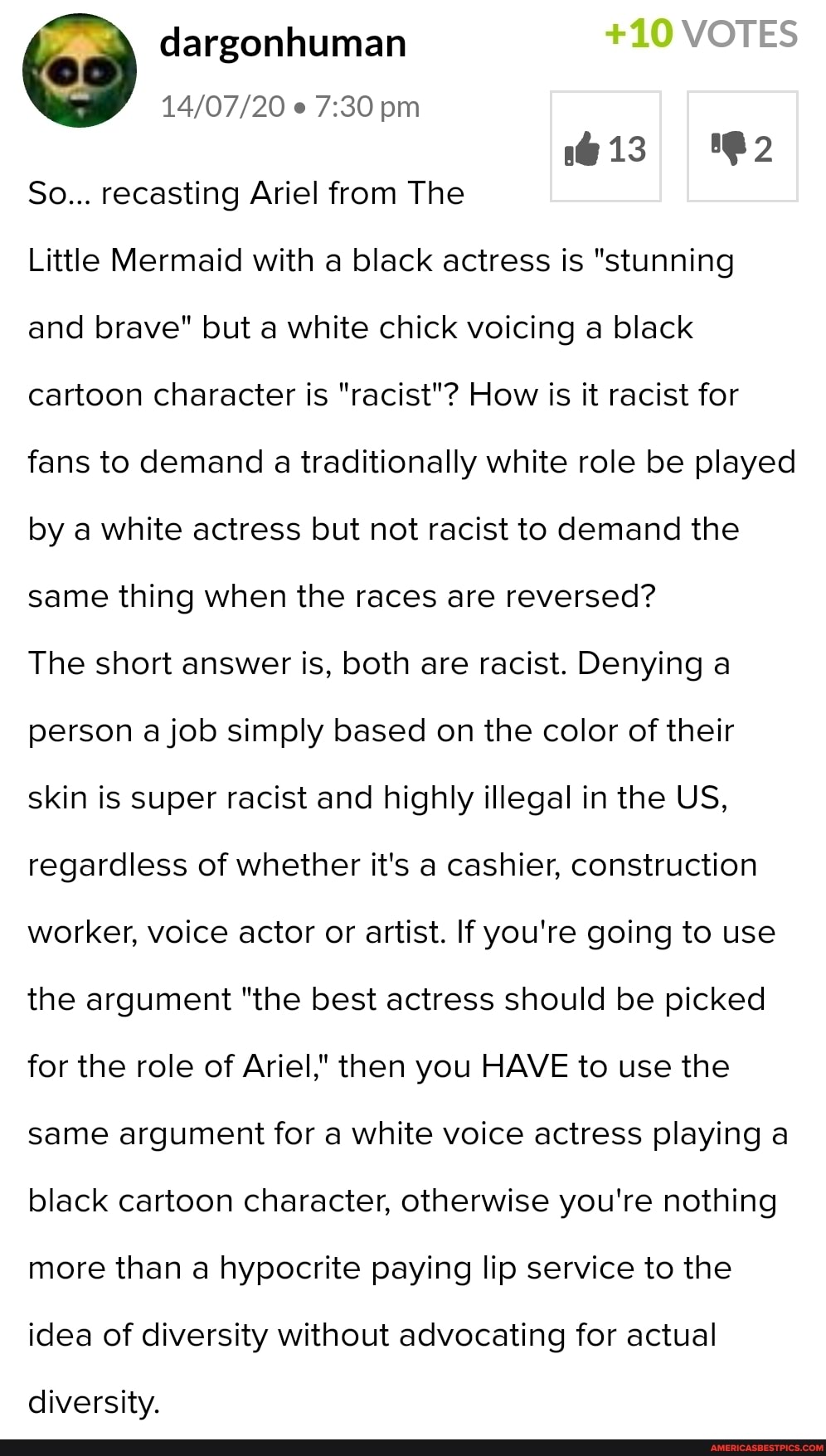 dargonhuman +10 VOTES pm
So... recasting Ariel from The
Little Mermaid with a black actress is "stunning and brave" but a white chick voicing a black cartoon character is "racist"? How is it racist for fans to demand a traditionally white role be played by a white actress but not racist to demand the same thing when the races are reversed?
The short answer is, both are racist. Denying a person a job simply based on the color of their skin is super racist and highly illegal in the US, regardless of whether it's a cashier, construction worker, voice actor or artist. If you're going to use the argument "the best actress should be picked for the role of Ariel," then you HAVE to use the same argument for a white voice actress playing a black cartoon character, otherwise you're nothing more than a hypocrite paying lip service to the idea of diversity without advocating for actual
diversity.