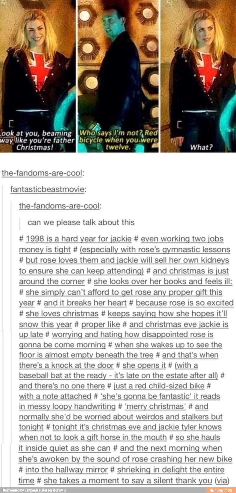 ook at you, beaming IWho'says I'm not? Red'
ay like you're father fibicycle when you.were
Christmas!
the-fandoms-are-cool:
fantasticbeastmovie:
the-fandoms-are-cool:
can we please talk about this 1998 is a hard year for jackie even working two jobs
money is tight (especially with rose's gymnastic lessons
to ensure she can keep attending) and christmas is just
around the corner she looks over her books and feels ill: she simply can't afford to get rose any proper gift this
year and it breaks her heart because rose is so excited she loves christmas keeps saying how she hopes it'll
snow this year proper like and christmas eve jackie is
up late worrying and hating how disappointed rose is
gonna be come morning when she wakes up to see the
floor is almost empty beneath the tree and that's when
there's a knock at the door she opens it (with a
baseball bat at the ready it's late on the estate after all) and there's no one there just a red child-sized bike with a note attached 'she's gonna be fantastic' it reads
in messy loopy handwriting 'merry christmas' and
normally she'd be worried about weirdos and stalkers but
tonight tonight it's christmas eve and jackie tyler knows
when not to look a gift horse in the mouth so she hauls
it inside quiet as she can and the next morning when
she's awoken by the sound of rose crashing her new bike into the hallway mirror shrieking in delight the entire