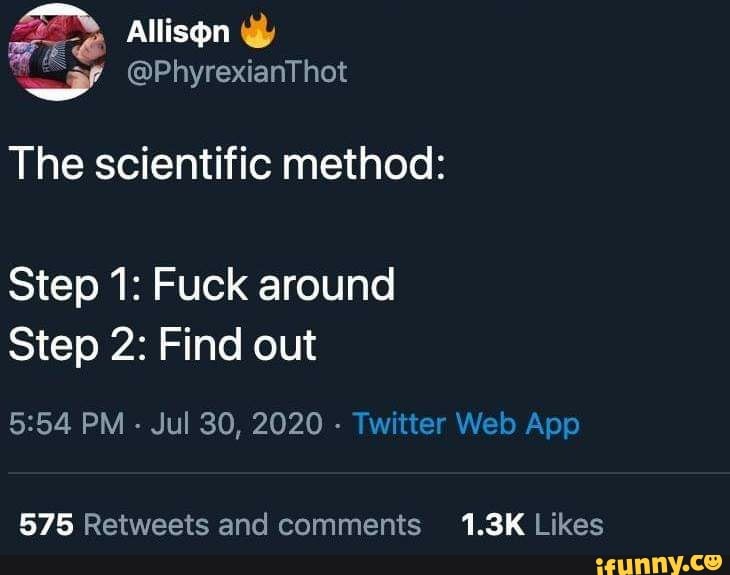 The scientific method:
Step 1: Fuck around
Step 2: Find out