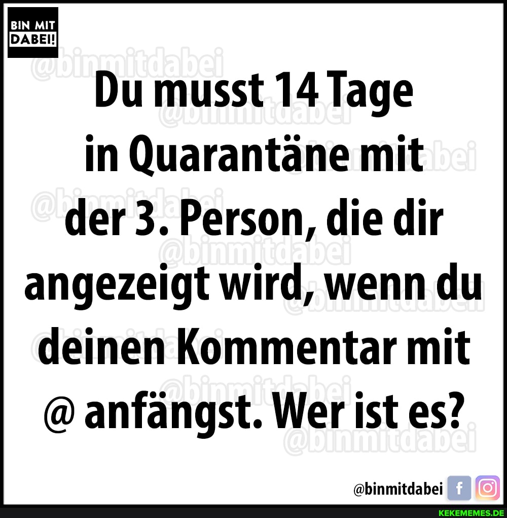 BIN MIT
Du musst 14 Tage in Quarantäne mit der 3. Person, die dir angezeigt wird, wenn du deinen Kommentar mit
@ anfängst. Wer ist es?
@binmitdabei