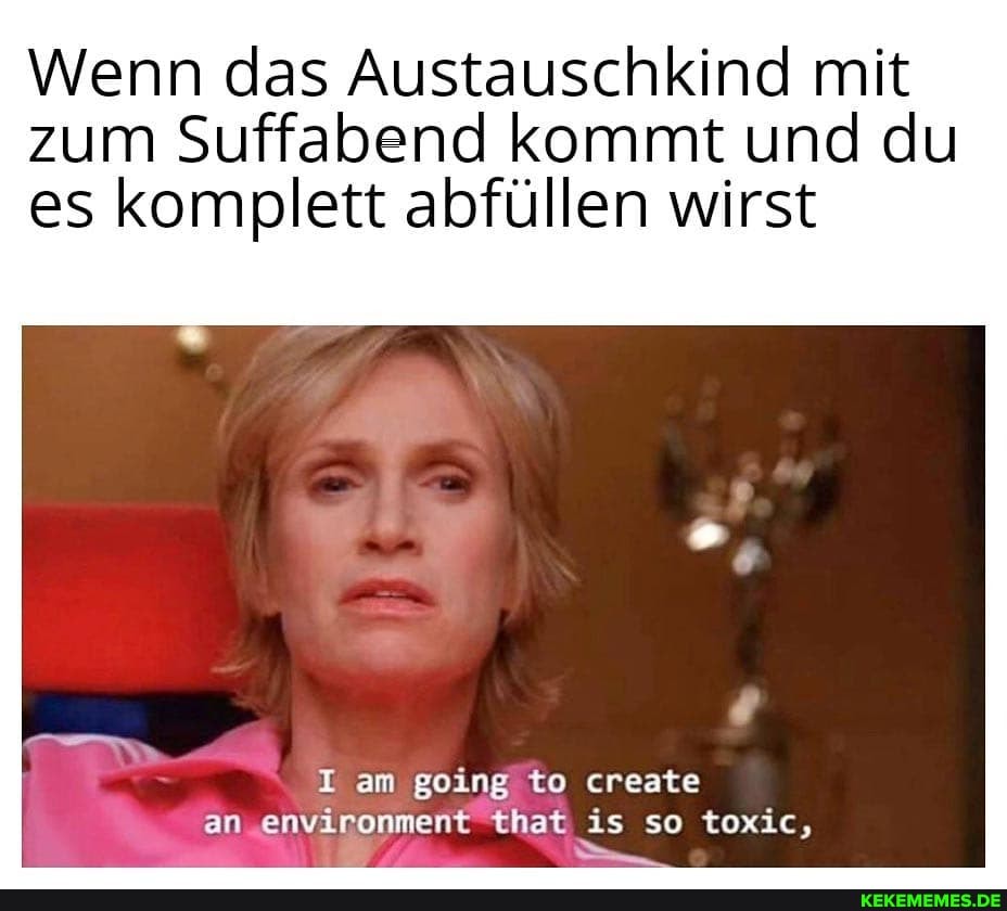 Wenn das Austauschkind mit zum Suffabend kommt und du es komplett abfüllen wirst
I am going to create an environment that\ is so toxic,