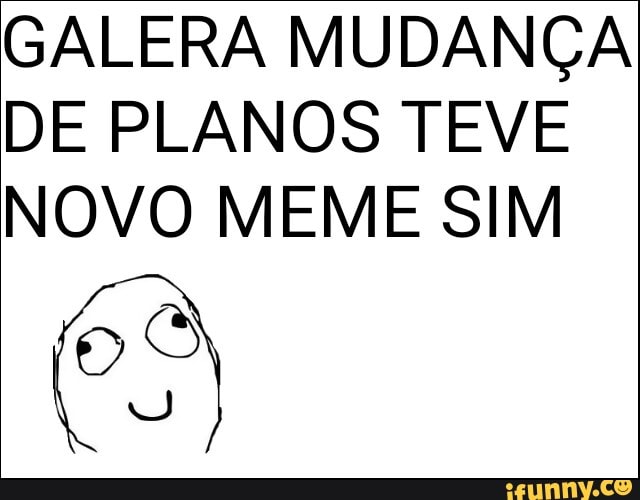 GALERA MUDANÇA
DE PLANOS TEVE
NOVO MEME SIM