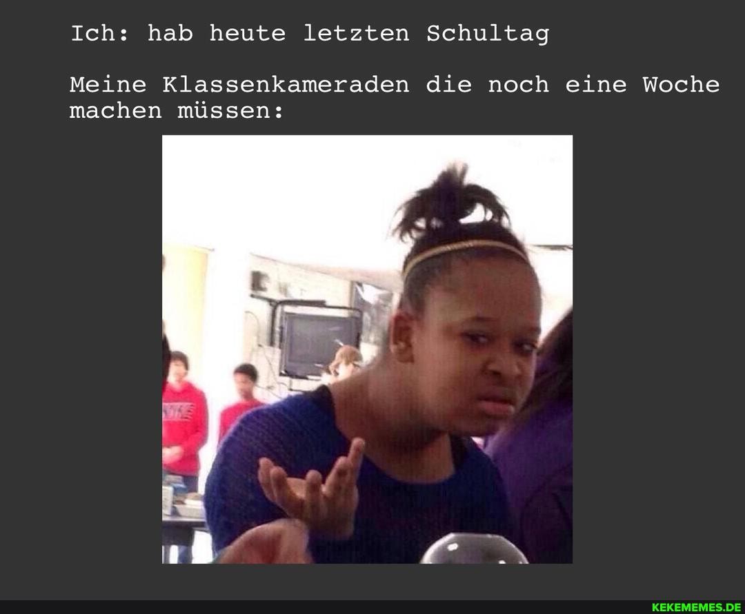Ich: hab heute letzten Schultag
Meine Klassenkameraden die noch eine Woche machen müssen:
