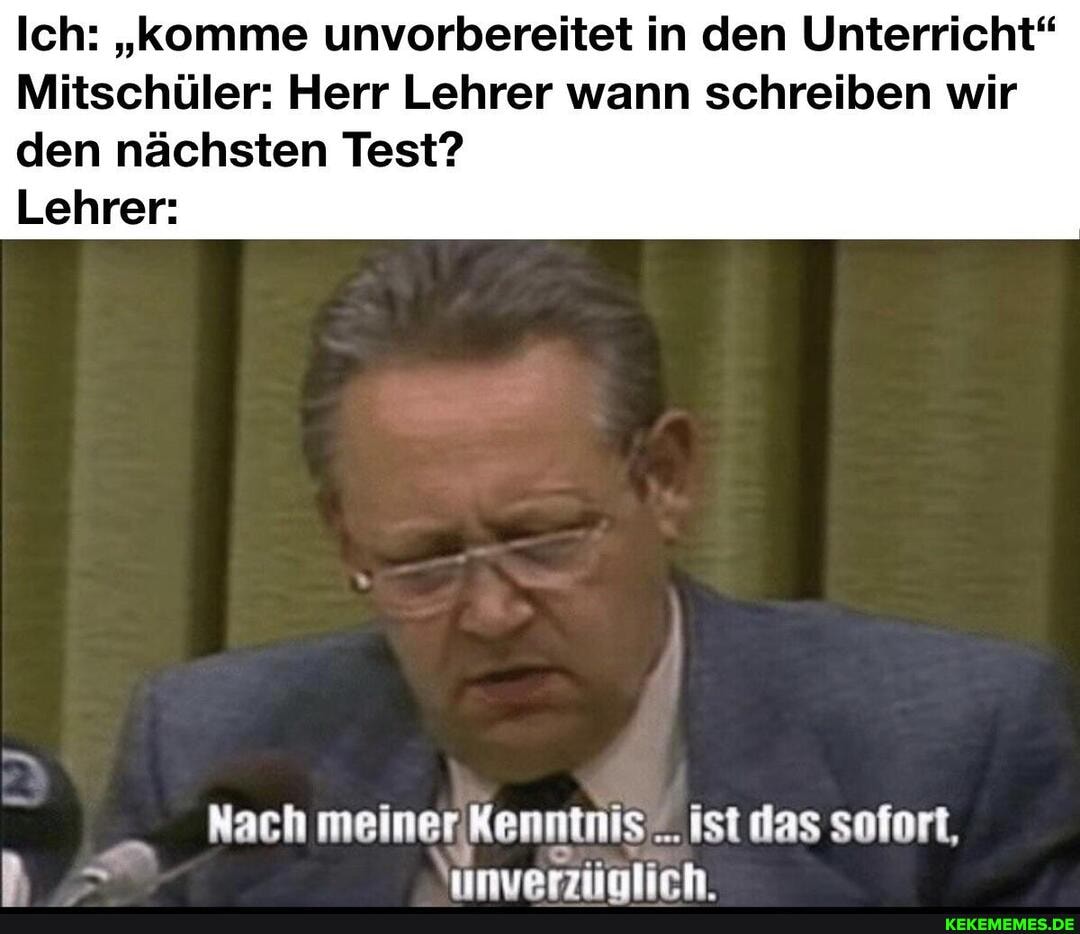 Ich: "komme unvorbereitet in den Unterricht"
Mitschüler: Herr Lehrer wann schreiben wir
den nächsten Test?
Lehrer:
Nach meiner Kenntnis ist das sofort, unverziolich