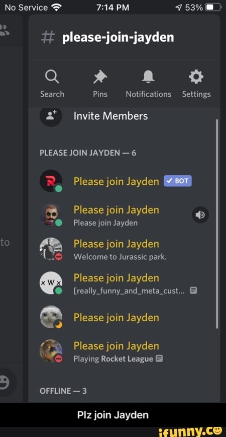 No Service PM
please-j
Q "
Search Pins Notifications Settings
Invite Members
PLEASE JOIN JAYDEN - 6
Re Please join Jayden
Please join Jayden
@ Please join Jayden to Please join Jayden
Welcome to Jurassic park.
Please join Jayden
[really and mela
99
Please join Jayden
Please join Jayden
Playing Rocket League
or
OFFLINE - 3
Plz join Jayden - Plz join Jayden