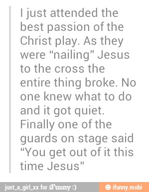 I just attended the
best passion of the
Christ play. As they
were "nailing" Jesus
to the cross the
entire thing broke. No
one knew what to do
and it got quiet.
Finally one of the
guards on stage said
"You get out of it this
time Jesus"