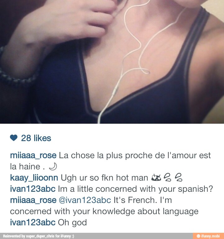 Y 28 likes
miiaaa_rose La chose la plus proche de l'amour est
la haine
Y
kaay liioonn Ugh ur so fkn hot man ¿2 3 48
ivan123abc Im a little concerned with your spanish?
miiaaa_rose @ivan123abc It's French. I'm
concerned with your knowledge about language
ivan123abc Oh god