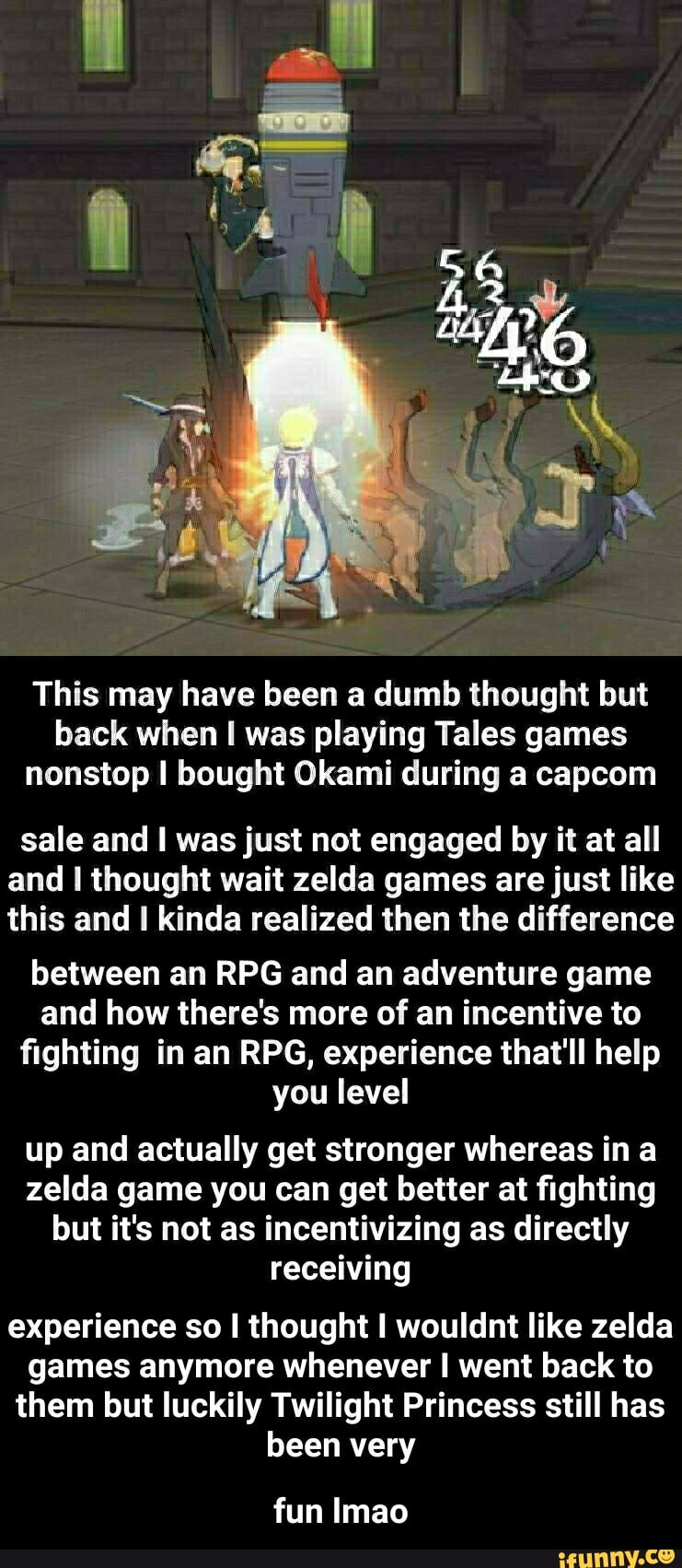 This may have been a dumb thought but back when I was playing Tales games nonstop I bought Okami during a capcom
sale and I was just not engaged by it at all and thought wait zelda games are just like this and I kinda realized then the difference
between an RPG and an adventure game and how there's more of an incentive to fighting in an RPG, experience that'll help you level
up and actually get stronger whereas ina zelda game you can get better at fighting but it's not as incentivizing as directly receiving
experience so thought wouldnt like zelda games anymore whenever I went back to them but luckily Twilight Princess still has been very
fun Imao - fun lmao
