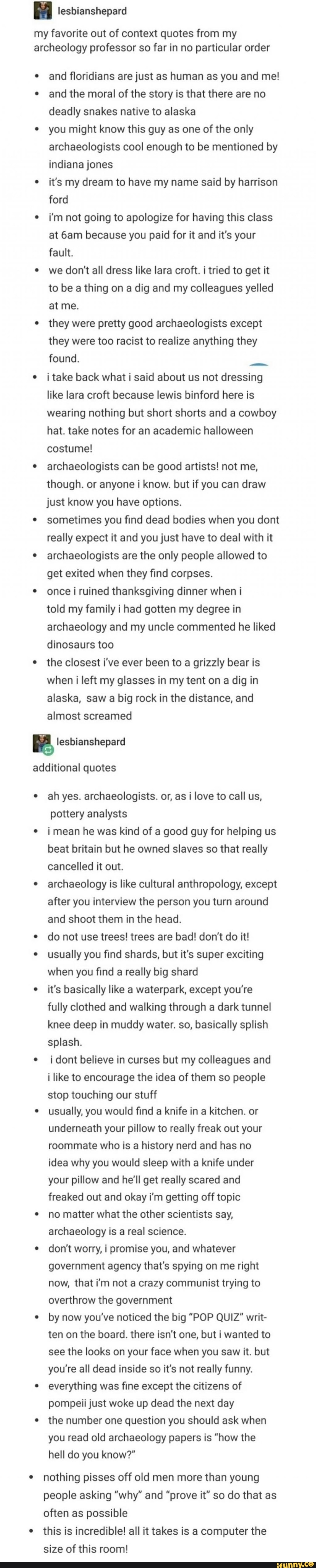 my favorite out of context quotes from my archeology professor so far in no particular order
and floridians are just as human as you and me! and the moral of the story is that there are no deadly snakes native to alaska
you might know this guy as one of the only archaeologists cool enough to be mentioned by indiana jones
it's my dream to have my name said by harrison ford
i'm not going to apologize for having this class at because you paid for it and it's your fault.
we don't all dress like lara croft. i tried to get it to be a thing on a dig and my colleagues yelled at me.
they were pretty good archaeologists except they were too racist to realize anything they found.
i take back what i said about us not dressing like lara croft because lewis binford here is wearing nothing but short shorts and a cowboy hat. take notes for an academic halloween costume!
archaeologists can be good artists! not me, though. or anyone i know. but if you can draw just know you have options.
sometimes you find dead bodies when you dont really expect it and you just have to deal with it archaeologists are the only people allowed to get exited when they find corpses.
once ruined thanksgiving dinner when i
told my family i had gotten my degree in archaeology and my uncle commented he liked dinosaurs too
the closest i've ever been to a grizzly bear is when i left my glasses in my tent on a dig in alaska, saw a big rock in the distance, and almost screamed
additional quotes
ah yes. archaeologists. or, as i love to call us, pottery analysts
i mean he was kind of a good guy for helping us beat britain but he owned slaves so that really cancelled it out.
archaeology is like cultural anthropology, except after you interview the person you turn around and shoot them in the head.
do not use trees! trees are bad! don't do it! usually you find shards, but it's super exciting when you find a really big shard
it's basically like a waterpark, except you're
fully clothed and walking through a dark tunnel knee deep in muddy water. so, basically splish splash.
i dont believe in curses but my colleagues and i like to encourage the idea of them so people stop touching our stuff usually, you would find a knife in a kitchen. or underneath your pillow to really freak out your roommate who is a history nerd and has no idea why you would sleep with a knife under your pillow and he'll get really scared and freaked out and okay i'm getting off topic no matter what the other scientists say, archaeology is a real science.
don't worry, I promise you, and whatever government agency that's spying on me right now, that i'm not a crazy communist trying to overthrow the government by now you've noticed the big "POP QUIZ" writ- ten on the board. there isn't one, but i wanted to see the looks on your face when you saw it. but you're all dead inside so it's not really funny.
everything was fine except the citizens of pompeii just woke up dead the next day the number one question you should ask when you read old archaeology papers is "how the hell do you know?"
nothing pisses off old men more than young people asking "why" and "prove it" so do that as often as possible
this is incredible! all it takes is a computer the size of this room!